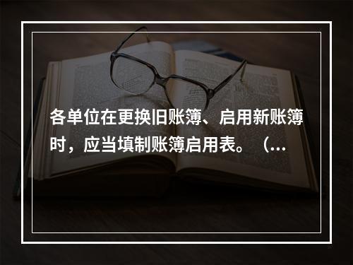 各单位在更换旧账簿、启用新账簿时，应当填制账簿启用表。（ ）