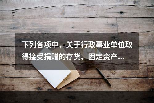 下列各项中，关于行政事业单位取得接受捐赠的存货、固定资产、无