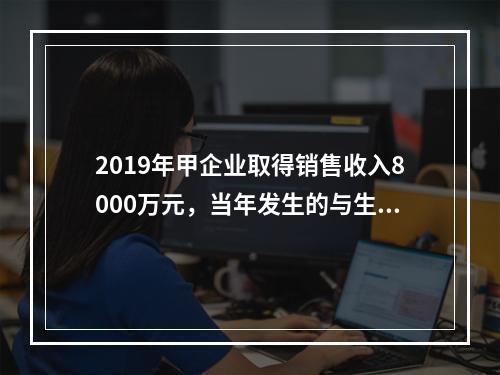 2019年甲企业取得销售收入8000万元，当年发生的与生产经