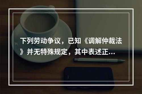 下列劳动争议，已知《调解仲裁法》并无特殊规定，其中表述正确的