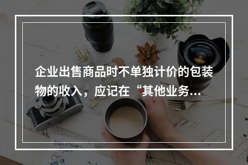 企业出售商品时不单独计价的包装物的收入，应记在“其他业务收入