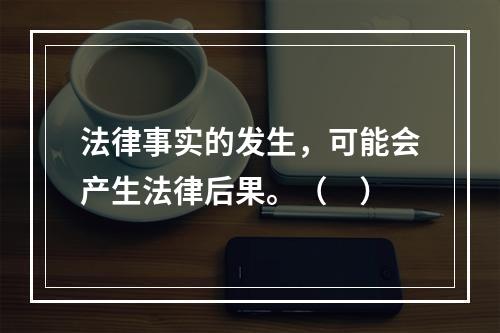 法律事实的发生，可能会产生法律后果。（　）