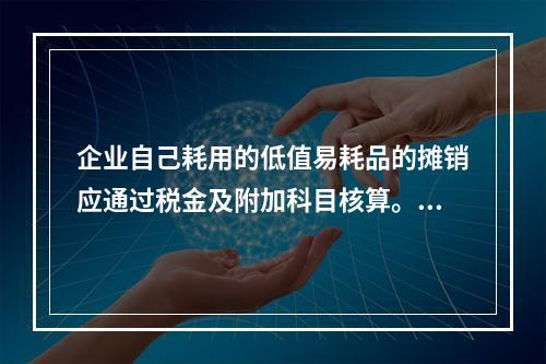 企业自己耗用的低值易耗品的摊销应通过税金及附加科目核算。（　