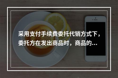 采用支付手续费委托代销方式下，委托方在发出商品时，商品的控制