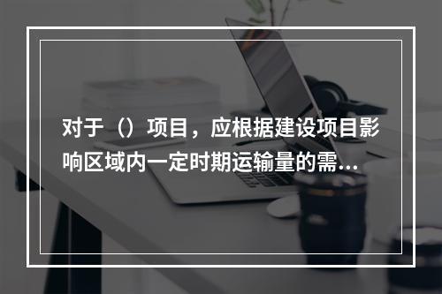 对于（）项目，应根据建设项目影响区域内一定时期运输量的需求预