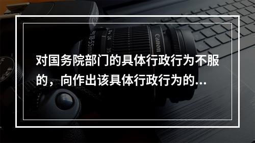 对国务院部门的具体行政行为不服的，向作出该具体行政行为的国务