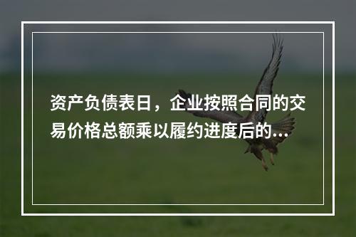 资产负债表日，企业按照合同的交易价格总额乘以履约进度后的金额