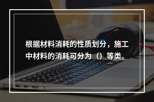 根据材料消耗的性质划分，施工中材料的消耗可分为（）等类。