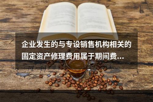 企业发生的与专设销售机构相关的固定资产修理费用属于期间费用。