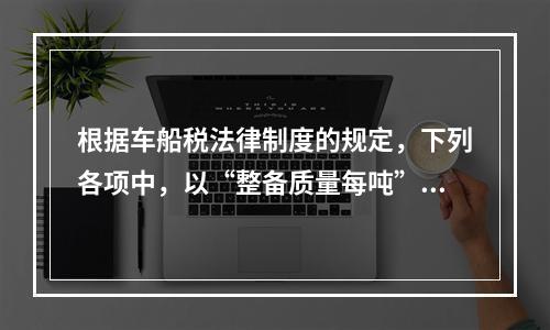 根据车船税法律制度的规定，下列各项中，以“整备质量每吨”为计