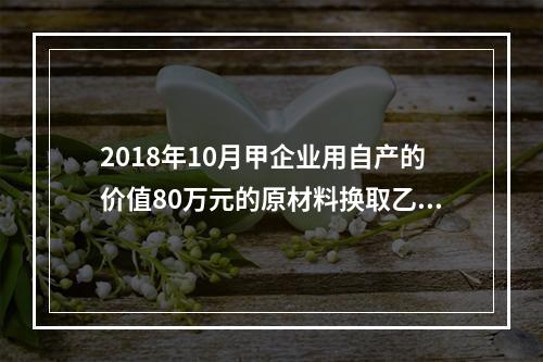 2018年10月甲企业用自产的价值80万元的原材料换取乙企业