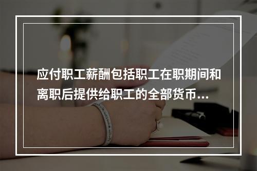 应付职工薪酬包括职工在职期间和离职后提供给职工的全部货币性薪