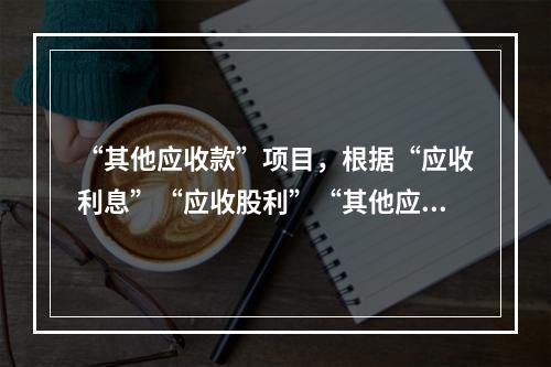 “其他应收款”项目，根据“应收利息”“应收股利”“其他应收款