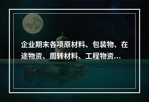 企业期末各项原材料、包装物、在途物资、周转材料、工程物资都需