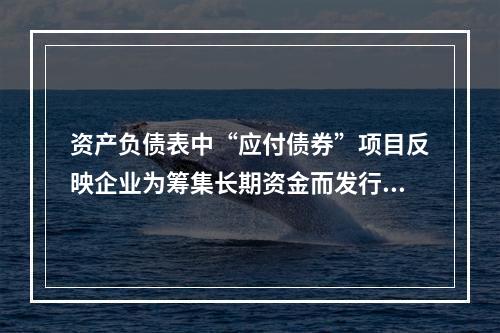 资产负债表中“应付债券”项目反映企业为筹集长期资金而发行的债