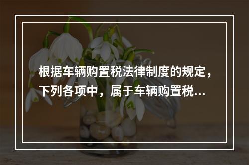 根据车辆购置税法律制度的规定，下列各项中，属于车辆购置税纳税