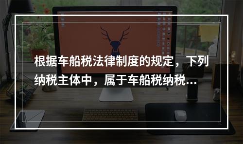 根据车船税法律制度的规定，下列纳税主体中，属于车船税纳税人的