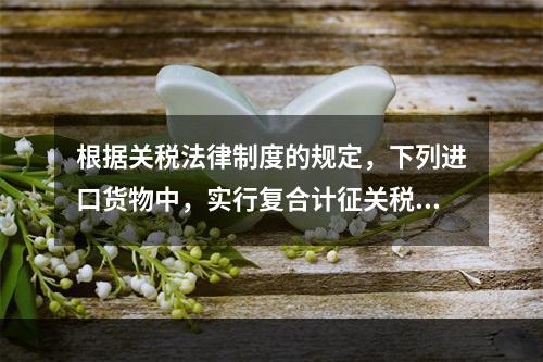 根据关税法律制度的规定，下列进口货物中，实行复合计征关税的有