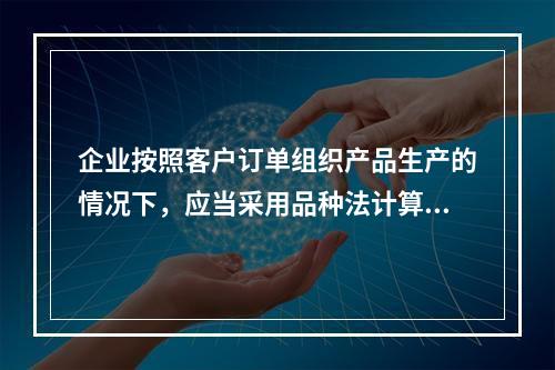 企业按照客户订单组织产品生产的情况下，应当采用品种法计算产品