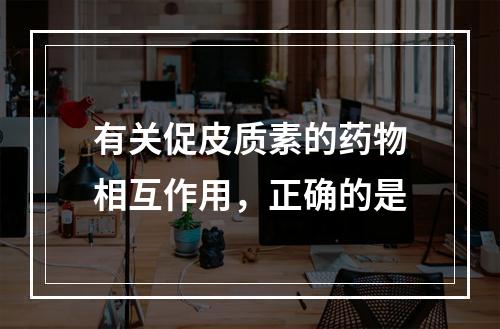 有关促皮质素的药物相互作用，正确的是