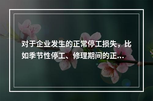 对于企业发生的正常停工损失，比如季节性停工、修理期间的正常停