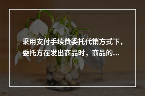 采用支付手续费委托代销方式下，委托方在发出商品时，商品的控制