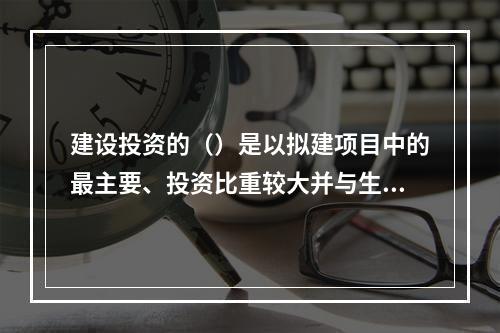 建设投资的（）是以拟建项目中的最主要、投资比重较大并与生产规