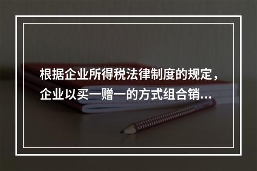 根据企业所得税法律制度的规定，企业以买一赠一的方式组合销售本