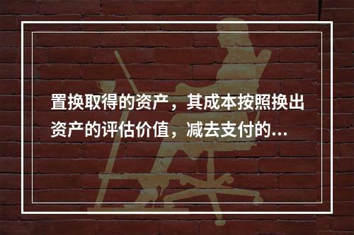 置换取得的资产，其成本按照换出资产的评估价值，减去支付的补价