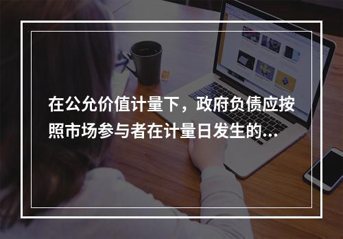 在公允价值计量下，政府负债应按照市场参与者在计量日发生的有序