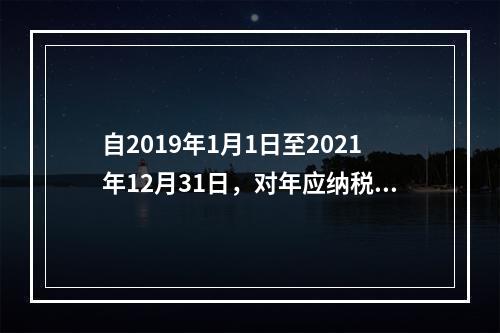 自2019年1月1日至2021年12月31日，对年应纳税所得