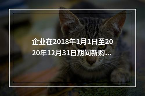 企业在2018年1月1日至2020年12月31日期间新购进（