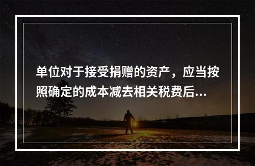 单位对于接受捐赠的资产，应当按照确定的成本减去相关税费后的净