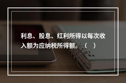 利息、股息、红利所得以每次收入额为应纳税所得额。（　）