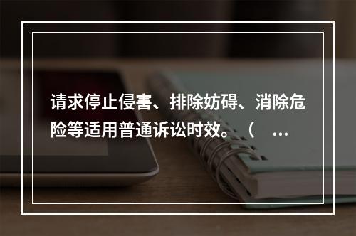 请求停止侵害、排除妨碍、消除危险等适用普通诉讼时效。（　）