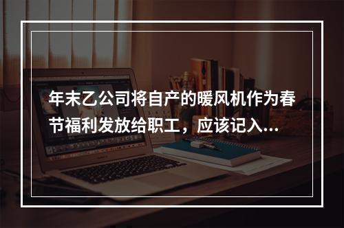 年末乙公司将自产的暖风机作为春节福利发放给职工，应该记入“应