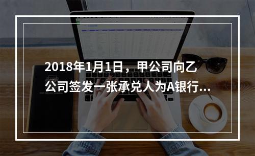 2018年1月1日，甲公司向乙公司签发一张承兑人为A银行的银