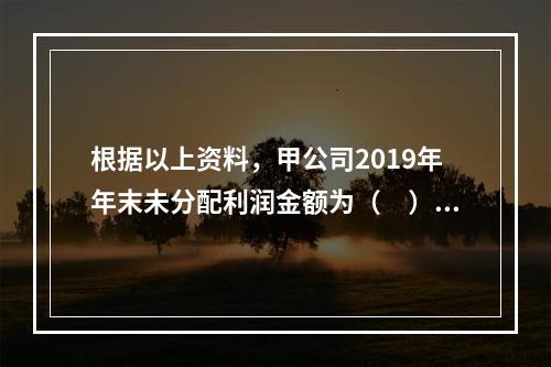 根据以上资料，甲公司2019年年末未分配利润金额为（　）万元