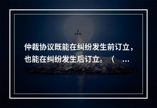 仲裁协议既能在纠纷发生前订立，也能在纠纷发生后订立。（　　）