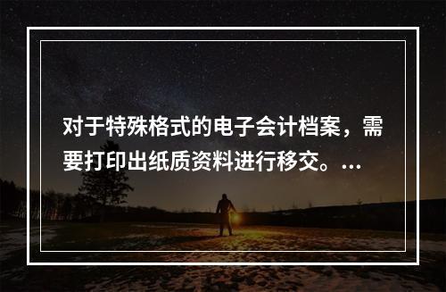 对于特殊格式的电子会计档案，需要打印出纸质资料进行移交。（