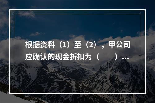 根据资料（1）至（2），甲公司应确认的现金折扣为（　　）元。