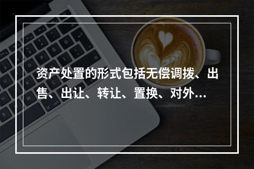 资产处置的形式包括无偿调拨、出售、出让、转让、置换、对外捐赠