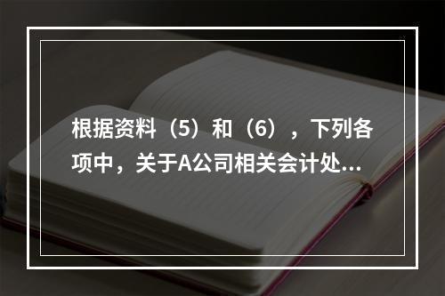 根据资料（5）和（6），下列各项中，关于A公司相关会计处理结