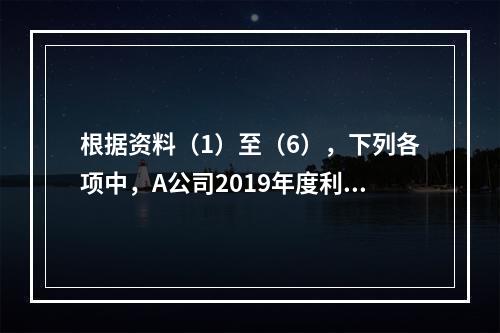 根据资料（1）至（6），下列各项中，A公司2019年度利润表