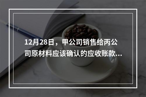 12月28日，甲公司销售给丙公司原材料应该确认的应收账款为（