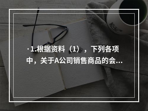 ·1.根据资料（1），下列各项中，关于A公司销售商品的会计处