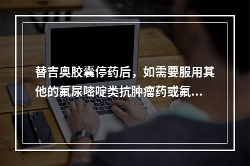 替吉奥胶囊停药后，如需要服用其他的氟尿嘧啶类抗肿瘤药或氟胞嘧