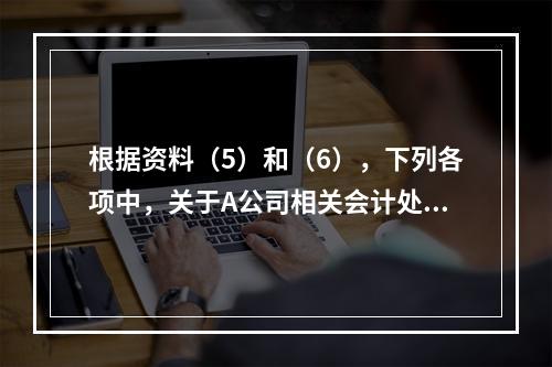 根据资料（5）和（6），下列各项中，关于A公司相关会计处理结