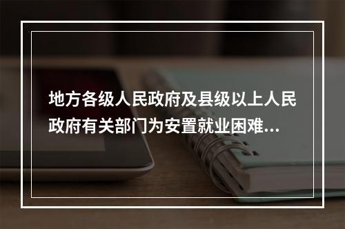 地方各级人民政府及县级以上人民政府有关部门为安置就业困难人员