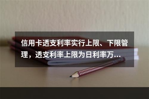 信用卡透支利率实行上限、下限管理，透支利率上限为日利率万分之